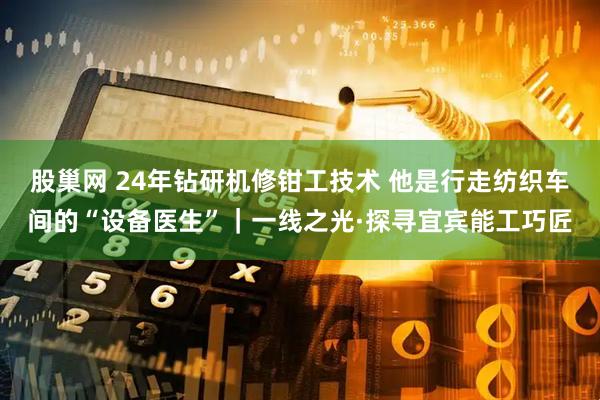 股巢网 24年钻研机修钳工技术 他是行走纺织车间的“设备医生”｜一线之光·探寻宜宾能工巧匠