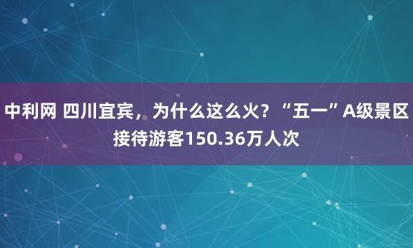 中利网 四川宜宾，为什么这么火？“五一”A级景区接待游客150.36万人次