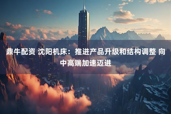 鼎牛配资 沈阳机床：推进产品升级和结构调整 向中高端加速迈进