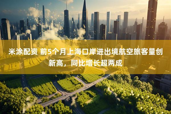 米涂配资 前5个月上海口岸进出境航空旅客量创新高，同比增长超两成