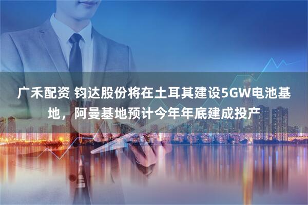 广禾配资 钧达股份将在土耳其建设5GW电池基地，阿曼基地预计今年年底建成投产