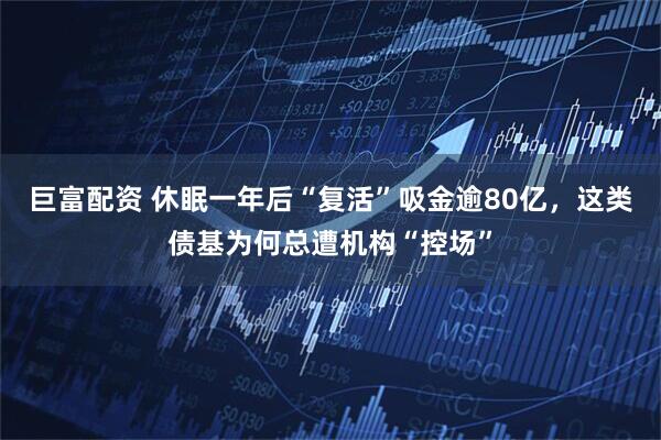 巨富配资 休眠一年后“复活”吸金逾80亿，这类债基为何总遭机构“控场”
