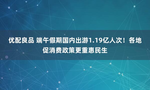 优配良品 端午假期国内出游1.19亿人次！各地促消费政策更重惠民生