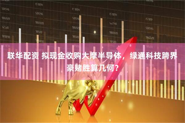 联华配资 拟现金收购大摩半导体，绿通科技跨界豪赌胜算几何？