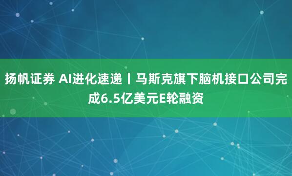 扬帆证券 AI进化速递丨马斯克旗下脑机接口公司完成6.5亿美元E轮融资