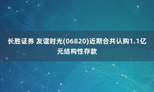 长胜证券 友谊时光(06820)近期合共认购1.1亿元结构性存款