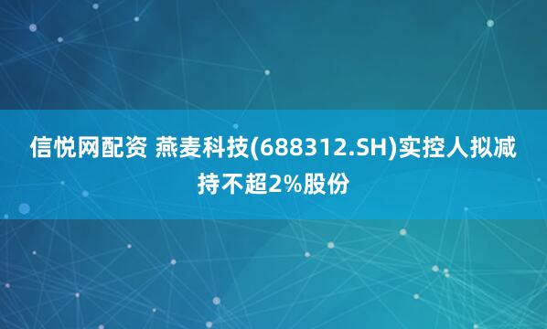 信悦网配资 燕麦科技(688312.SH)实控人拟减持不超2%股份