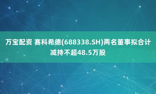 万宝配资 赛科希德(688338.SH)两名董事拟合计减持不超48.5万股