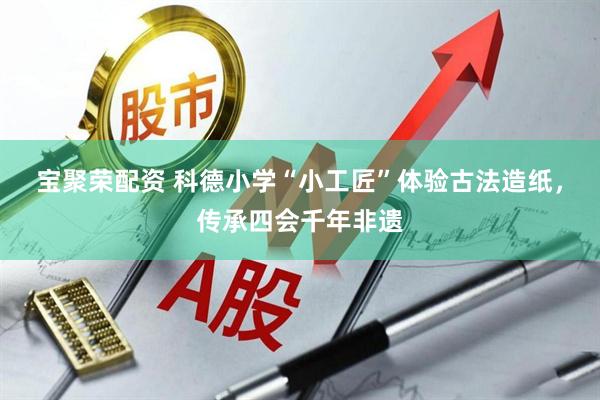 宝聚荣配资 科德小学“小工匠”体验古法造纸，传承四会千年非遗