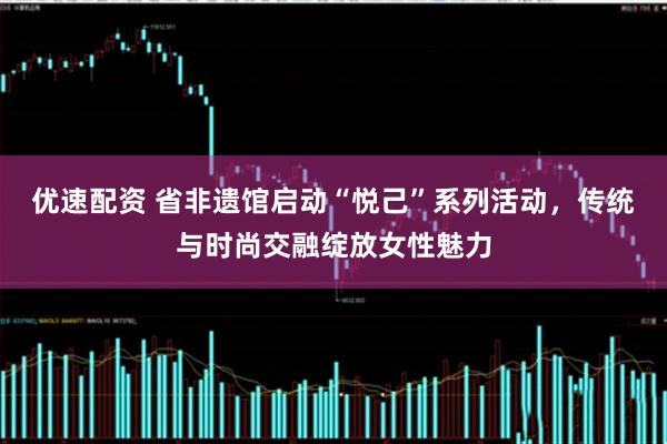 优速配资 省非遗馆启动“悦己”系列活动，传统与时尚交融绽放女性魅力