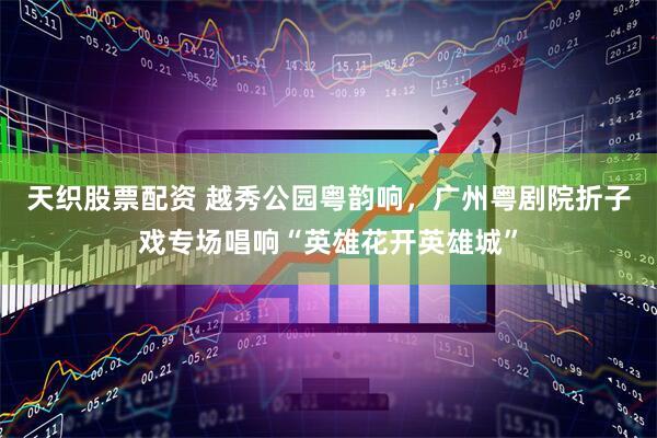 天织股票配资 越秀公园粤韵响，广州粤剧院折子戏专场唱响“英雄花开英雄城”