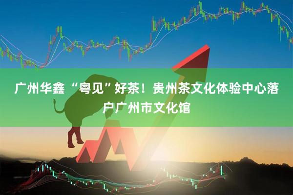 广州华鑫 “粤见”好茶！贵州茶文化体验中心落户广州市文化馆