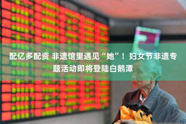 配亿多配资 非遗馆里遇见“她”！妇女节非遗专题活动即将登陆白鹅潭