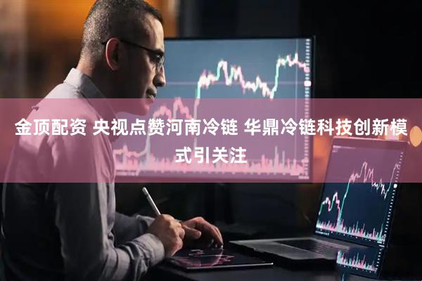 金顶配资 央视点赞河南冷链 华鼎冷链科技创新模式引关注