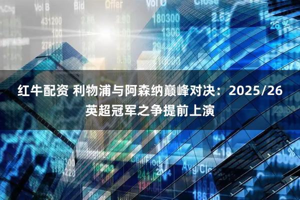 红牛配资 利物浦与阿森纳巅峰对决：2025/26英超冠军之争提前上演