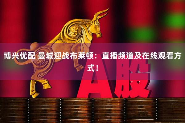 博兴优配 曼城迎战布莱顿：直播频道及在线观看方式！