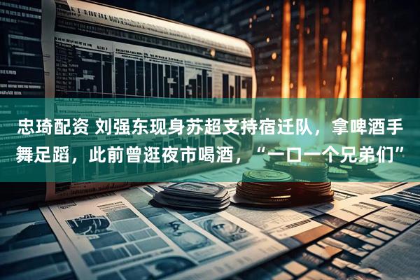 忠琦配资 刘强东现身苏超支持宿迁队，拿啤酒手舞足蹈，此前曾逛夜市喝酒，“一口一个兄弟们”