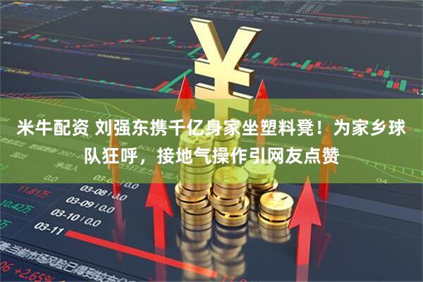 米牛配资 刘强东携千亿身家坐塑料凳！为家乡球队狂呼，接地气操作引网友点赞