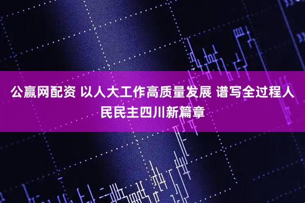 公赢网配资 以人大工作高质量发展 谱写全过程人民民主四川新篇章