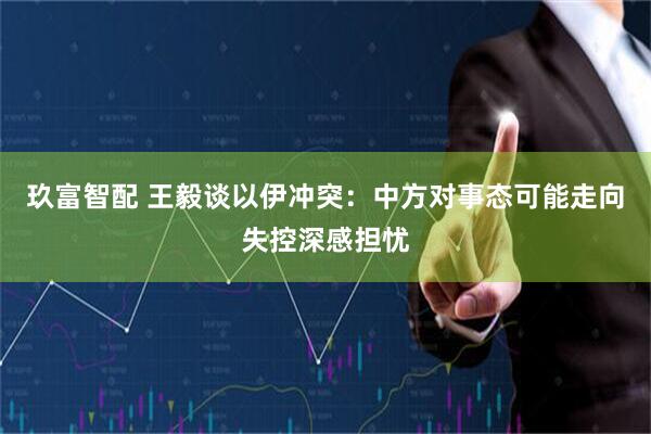 玖富智配 王毅谈以伊冲突：中方对事态可能走向失控深感担忧