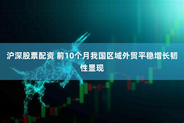 沪深股票配资 前10个月我国区域外贸平稳增长韧性显现