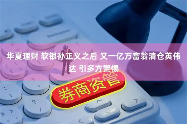 华夏理财 软银孙正义之后 又一亿万富翁清仓英伟达 引多方警惕
