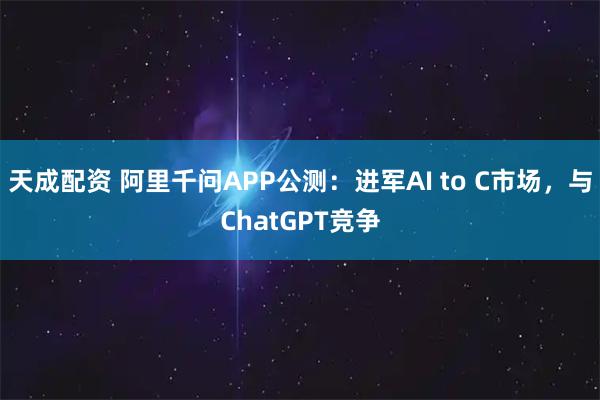 天成配资 阿里千问APP公测：进军AI to C市场，与ChatGPT竞争