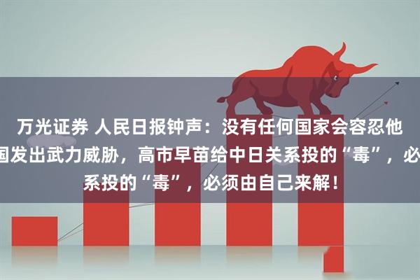 万光证券 人民日报钟声：没有任何国家会容忍他国领导人对本国发出武力威胁，高市早苗给中日关系投的“毒”，必须由自己来解！