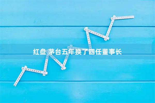 红盘 茅台五年换了四任董事长