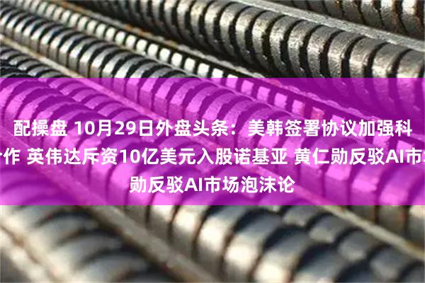 配操盘 10月29日外盘头条：美韩签署协议加强科技领域合作 英伟达斥资10亿美元入股诺基亚 黄仁勋反驳AI市场泡沫论
