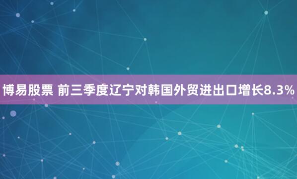 博易股票 前三季度辽宁对韩国外贸进出口增长8.3%