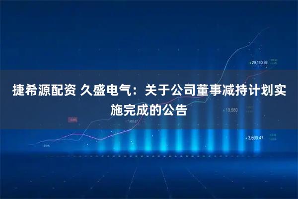 捷希源配资 久盛电气：关于公司董事减持计划实施完成的公告