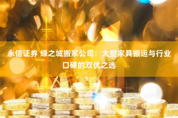 永信证券 绿之城搬家公司：大型家具搬运与行业口碑的双优之选