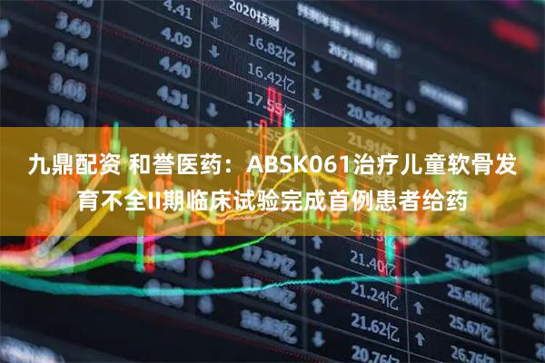 九鼎配资 和誉医药：ABSK061治疗儿童软骨发育不全II期临床试验完成首例患者给药