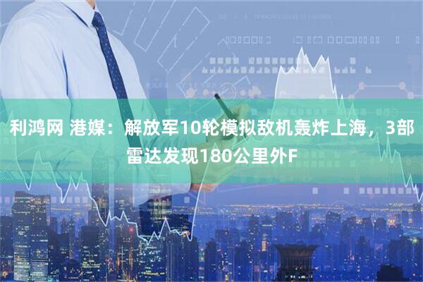 利鸿网 港媒：解放军10轮模拟敌机轰炸上海，3部雷达发现180公里外F