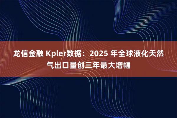 龙信金融 Kpler数据：2025 年全球液化天然气出口量创三年最大增幅