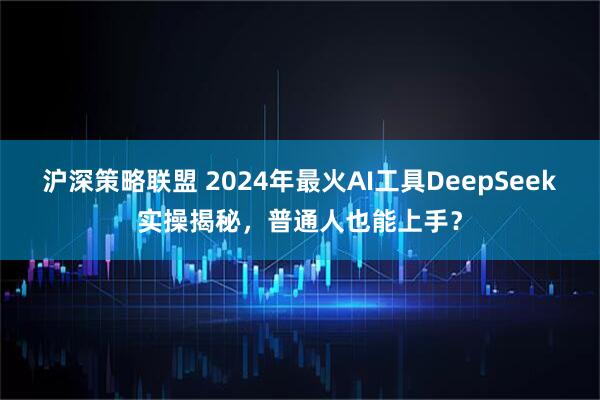 沪深策略联盟 2024年最火AI工具DeepSeek实操揭秘，普通人也能上手？