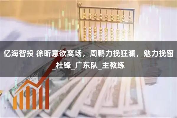 亿海智投 徐昕意欲离场，周鹏力挽狂澜，勉力挽留_杜锋_广东队_主教练